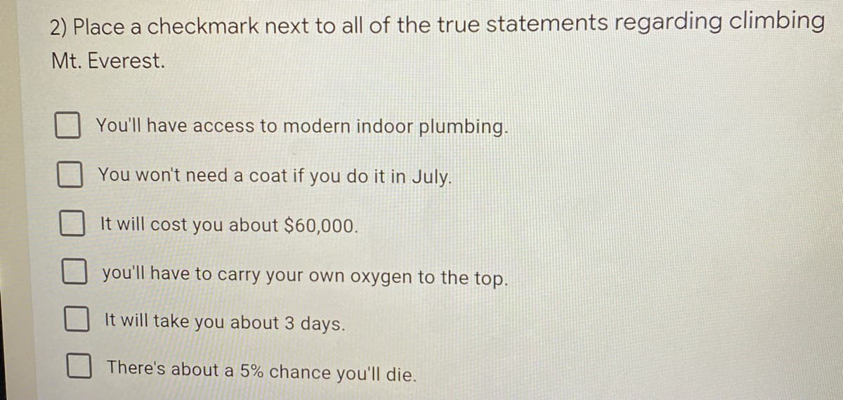 2) Place a checkmark next to all of the true statements regarding climbing
Mt. Everest.
You'll have access to modern indoor plumbing.
You won't need a coat if you do it in July.
It will cost you about $60,000.
you'll have to carry your own oxygen to the top.
It will take you about 3 days.
There's about a 5% chance you'll die.
