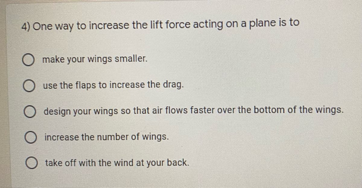 4) One way to increase the lift force acting on a plane is to
O make your wings smaller.
O use the flaps to increase the drag.
design your wings so that air flows faster over the bottom of the wings.
O increase the number of wings.
O take off with the wind at your back.
