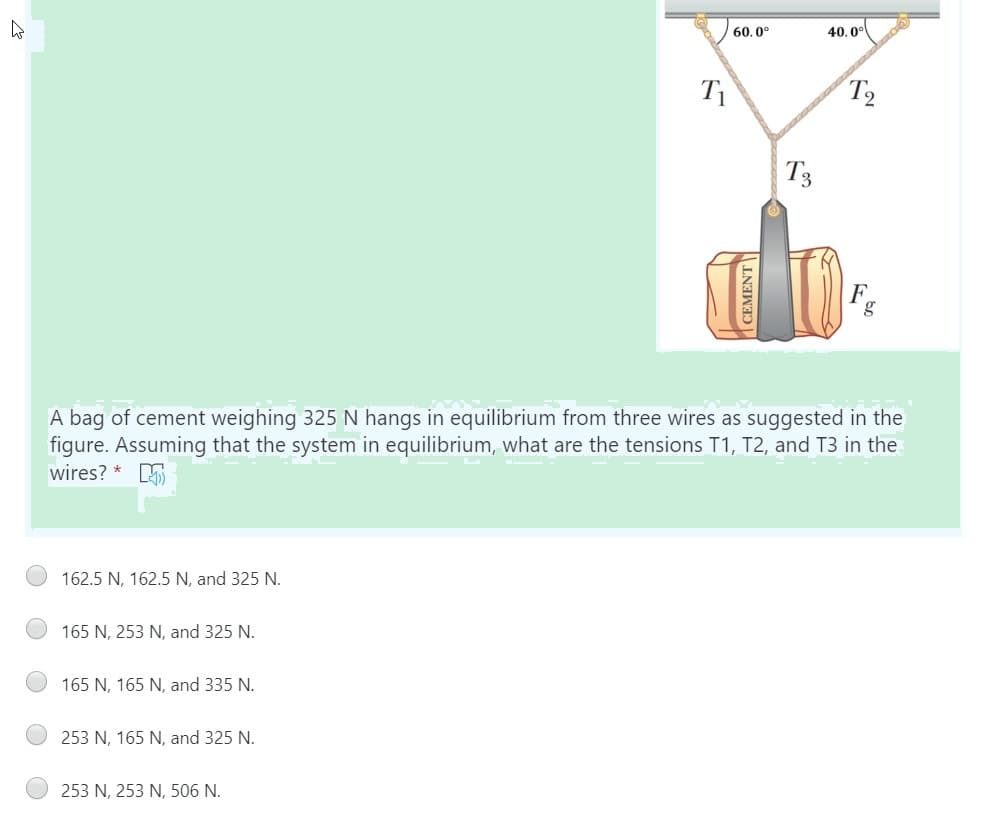 60. 0°
40.0°
T2
T3
F.
A bag of cement weighing 325 N hangs in equilibrium from three wires as suggested in the
figure. Assuming that the system in equilibrium, what are the tensions T1, T2, and T3 in the
wires? * S
162.5 N, 162.5 N, and 325 N.
165 N, 253 N, and 325 N.
165 N, 165 N, and 335 N.
253 N, 165 N, and 325 N.
253 N, 253 N, 506 N.
CEMENT
