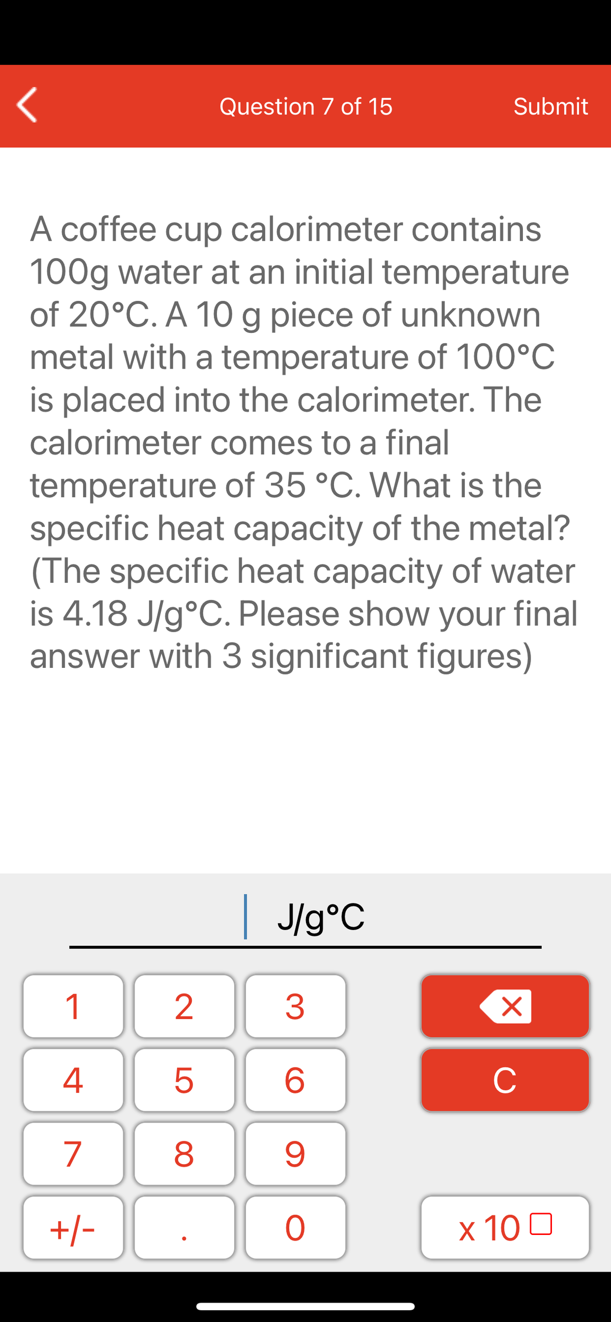 Question 7 of 15
Submit
A coffee cup calorimeter contains
100g water at an initial temperature
of 20°C. A 10 g piece of unknown
metal with a temperature of 100°C
is placed into the calorimeter. The
calorimeter comes to a final
temperature of 35 °C. What is the
specific heat capacity of the metal?
(The specific heat capacity of water
is 4.18 J/g°C. Please show your final
answer with 3 significant figures)
| J/g°C
1
2
3
C
7
9.
+/-
x 10 0
LO
00
