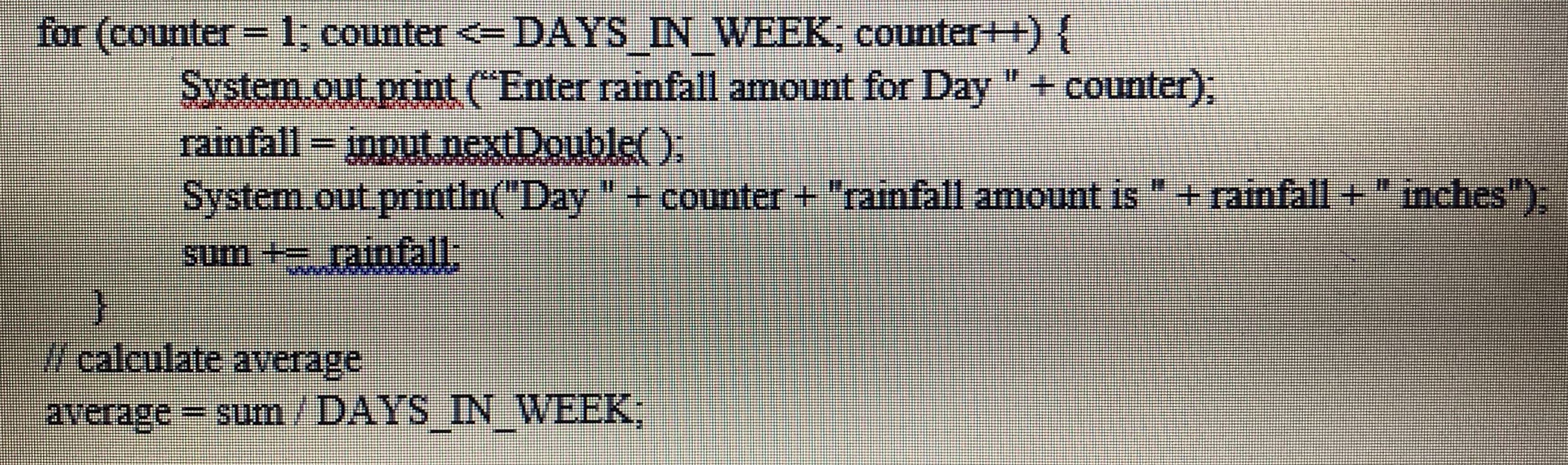 for (counter=1; counter <=DAYS IN WEEK counter++){
System out print ("Enter rainfall amount for Day "+ counter):
rainfall = input nextDouble().
%3D
System.out.println("Day " + counter + "rainfall amount is "+ rainfall +" inches")
sum + rainfall:
Wcalculate average
average= sum/DAYS IN WEEK:
