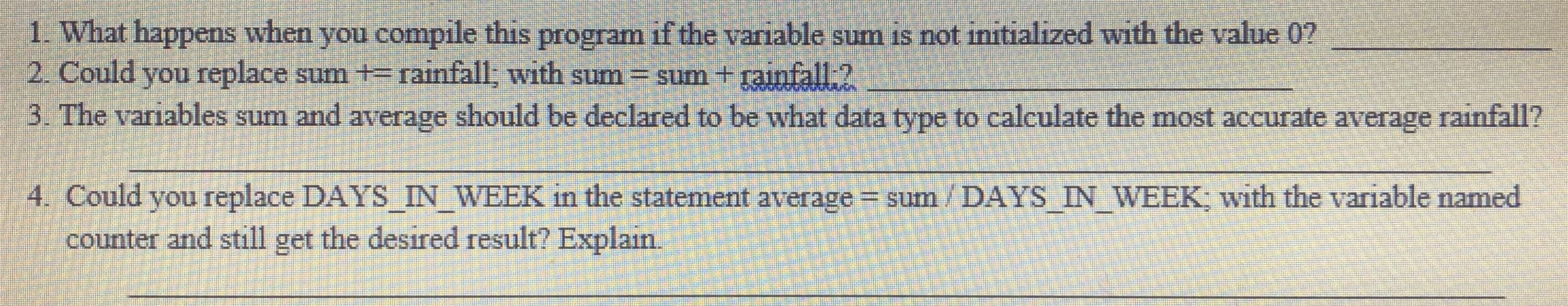 1. What happens when you compile this program if the variable sum is not initialized with the value 0?
2. Could you replace sum + rainfall, with sum= sum + rainfall-?
3. The variables sum and average should be declared to be what data type to calculate the most accurate average rainfall?
4. Could you replace DAYS_IN_WEEK in the statement average = sum/ DAYS IN WEEK; with the variable named
counter and still get the desired result? Explain.
