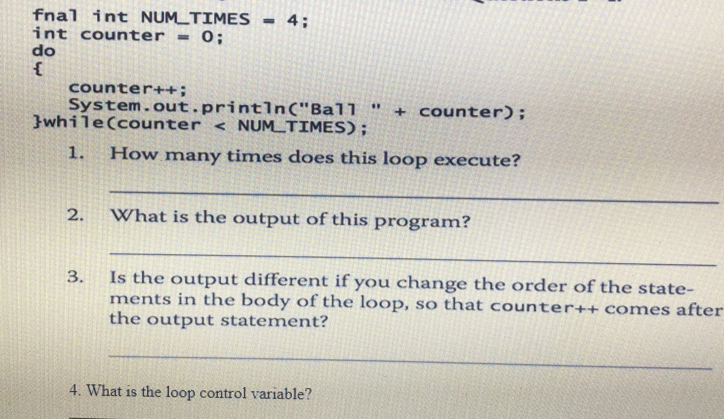 fnal int NUM TIMES - 4;
int counter = 0;
do
counter++3B
System.out.println("Ball
Jwhile(counter < NUMTIMES);
+ counter);
1.
How many times does this loop execute?
What is the output of this program?
Is the output different if you change the order of the state-
ments in the body of the loop, so that counter++ comes after
the output statement?
4. What is the loop control variable?
2.
3.
