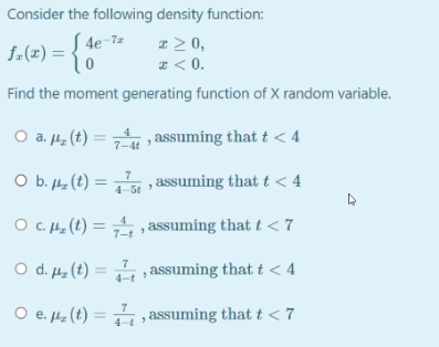 Consider the following density function:
x > 0,
* < 0.
4e-7z
f.(2) = {0
f-(x)
Find the moment generating function of X random variable.
O a. 42
a. Hz (t) = , assuming that t < 4
7-4t
O b. 4 (t)
4-5e assuming that t < 4
O c. He (t) = , , assuming that t < 7
7-t
O d. µz (t) = , , assuming that t < 4
O e. z (t) = , assuming that t < 7
е.
4-t
