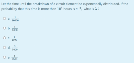 Let the time until the breakdown of a circuit element be exponentially distributed. If the
probability that this time is more than 10ʻ hours is e-2, what is A ?
O a.
10000
Ob.
5000
Oc.
1500
3
Od.
5000
O e.
2500
