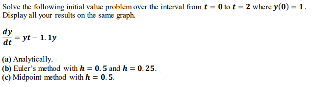 Solve the following initial value problem over the interval from t = 0 to t = 2 where y(0) = 1.
Display all your results on the same graph.
dy
di = yt – 1. 1y
(a) Analytically.
(b) Euler's method with h = 0.5 and h = 0. 25.
(c) Midpoint method with h = 0.5.
