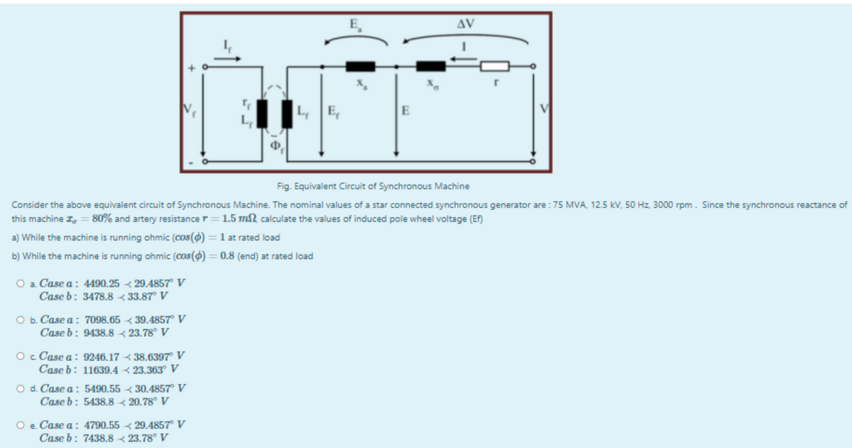 AV
Fig. Equivalent Circuit of Synchronous Machine
Consider the above equivalent circuit of Synchronous Machine. The nominal values of a star connected synchronous generator are : 75 MVA, 12.5 kV, 50 Hz, 3000 rpm. Since the synchronous reactance of
this machine I,
80% and artery resistance r
1.5 m2, calculate the values of induced pole wheel voltage (Ef)
a) While the machine is running ohmic (cos() = 1 at rated load
b) While the machine is running ohmic (cos(0) = 0.8 (end) at rated load
O a. Case a: 4490.25 < 29.4857° V
Case b: 3478.8 < 33.87° V
O b. Case a: 7098.65 < 39.4857° V
Case b: 9438.8 < 23.78° V
Oc Case a : 9246.17 < 38.6397° V
Case b: 11639.4 < 23.363° V
O d. Case a : 5490,55 < 30.4857° V
Case b: 5438.8 < 20.78° V
O e. Case a: 4790.55 < 29.4857° V
Case b: 7438.8 < 23.78° V
