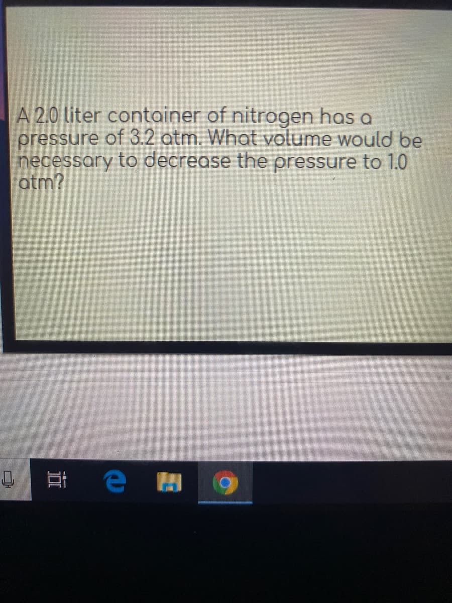 A 2.0 liter container of nitrogen has a
pressure of 3.2 atm. What volume would be
necessary to decrease the pressure to 1.0
atm?
