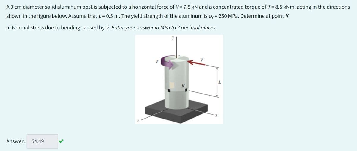 A 9 cm diameter solid aluminum post is subjected to a horizontal force of V= 7.8 kN and a concentrated torque of T= 8.5 kNm, acting in the directions
shown in the figure below. Assume that L = 0.5 m. The yield strength of the aluminum is oy = 250 MPa. Determine at point K:
a) Normal stress due to bending caused by V. Enter your answer in MPa to 2 decimal places.
Answer:
54.49
T
K
L