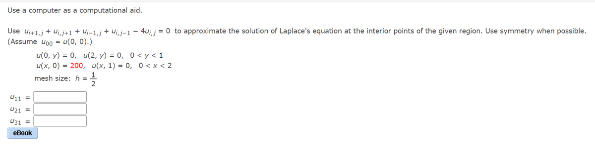 Use a computer as a computational aid.
Use U¡+1,j + Uj,j+1 + Uj−1,j + Uj, j−1 − 4u¡, j = 0 to approximate the solution of Laplace's equation at the interior points of the given region. Use symmetry when possible.
(Assume 400 = u(0, 0).)
U11 =
421
=
431 =
eBook
u(0, y) = 0, u(2, y) = 0, 0 <y<1
u(x, 0) = 200, u(x, 1) = 0, 0<x<2
1/1/201
mesh size: h =
