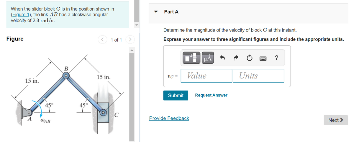 When the slider block C is in the position shown in
(Figure 1), the link AB has a clockwise angular
velocity of 2.8 rad/s.
Figure
15 in.
A
45°
@AB
B
45°
1 of 1
15 in.
O
Part A
Determine the magnitude of the velocity of block C at this instant.
Express your answer to three significant figures and include the appropriate units.
VC =
Submit
μA
Value
Provide Feedback
Request Answer
Units
?
Next >