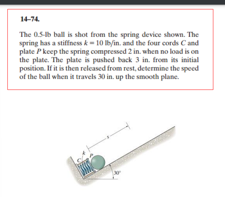 14-74.
The 0.5-1b ball is shot from the spring device shown. The
spring has a stiffness k = 10 lb/in. and the four cords C and
plate P keep the spring compressed 2 in. when no load is on
the plate. The plate is pushed back 3 in. from its initial
position. If it is then released from rest, determine the speed
of the ball when it travels 30 in. up the smooth plane.
30°