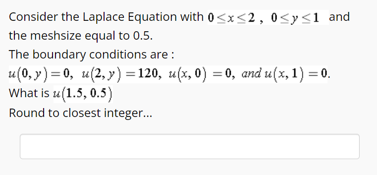 Consider the Laplace Equation with 0≤x≤2, 0≤x≤1 and
the meshsize equal to 0.5.
The boundary conditions are :
u(0,y)=0, u(2,y) = 120, u(x, 0) = 0, and u(x, 1) = 0.
What is u(1.5, 0.5)
Round to closest integer...