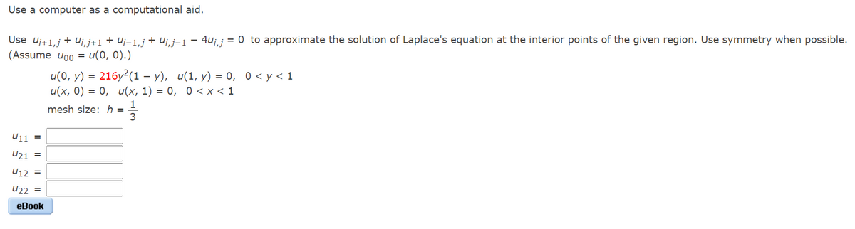 Use a computer as a computational aid.
Use U₁+1,j + Ui, j+1 + U¡−1, j + Uj, j-1
(Assume 400 = u(0, 0).)
U11 =
421 =
412 =
422 =
eBook
4ui,j = 0 to approximate the solution of Laplace's equation at the interior points of the given region. Use symmetry when possible.
u(0, y) = 216y²(1 −y), u(1, y) = 0, 0 < y < 1
u(x, 0) = 0, u(x, 1) = 0, 0 < x < 1
==
mesh size: h =