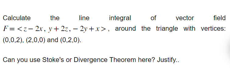 Calculate
the
line
integral
of
vector
field
F = <z-2x, y + 2z, − 2y + x>, around the triangle with vertices:
-
(0,0,2), (2,0,0) and (0,2,0).
Can you use Stoke's or Divergence Theorem here? Justify..