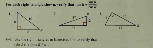 sin R
For each right triangle shown, verify that tan R =
cos R
1.
2.
R
3.
8.
15
10
37
12
R
35
17
8.
4-6. Use the right triangles in Exercises 1-3 to verify that
(sin R)? + (cos R)² = 1.
