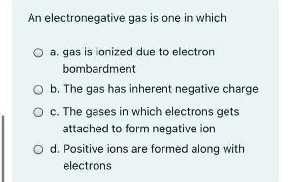 An electronegative gas is one in which
O a. gas is ionized due to electron
bombardment
O b. The gas has inherent negative charge
O c. The gases in which electrons gets
attached to form negative ion
d. Positive ions are formed along with
electrons
