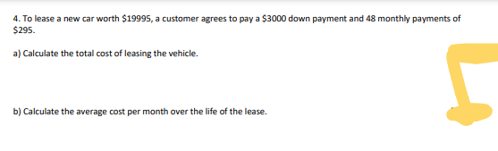 4. To lease a new car worth $19995, a customer agrees to pay a $3000 down payment and 48 monthly payments of
$295.
a) Calculate the total cost of leasing the vehicle.
b) Calculate the average cost per month over the life of the lease.
