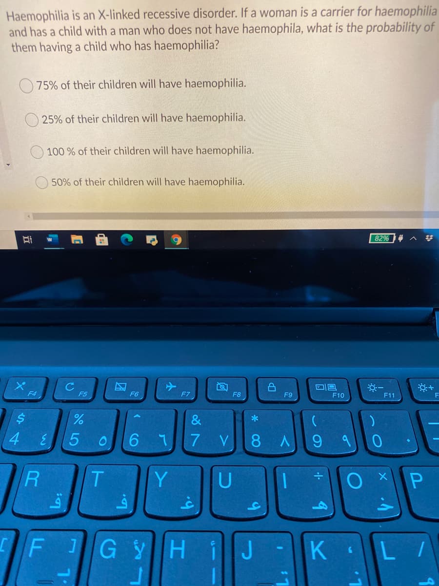 Haemophilia is an X-linked recessive disorder. If a woman is a carrier for haemophilia
and has a child with a man who does not have haemophila, what is the probability of
them having a child who has haemophilia?
75% of their children will have haemophilia.
25% of their children will have haemophilia.
100 % of their children will have haemophilia.
50% of their children will have haemophilia.
82%
C
F5
F4
F6
F7
F8
F9
F10
F11
*
4.
7 V
8 A
9
R
Y
JG YHIJ-K L/
* CO
( CO
