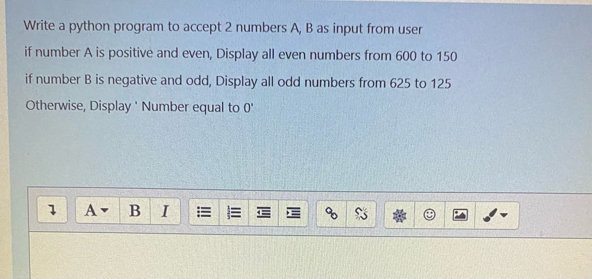 Write a python program to accept 2 numbers A, B as input from user
if number A is positive and even, Display all even numbers from 600 to 150
if number B is negative and odd, Display all odd numbers from 625 to 125
Otherwise, Display Number equal to 0"
B
三三|E
!
