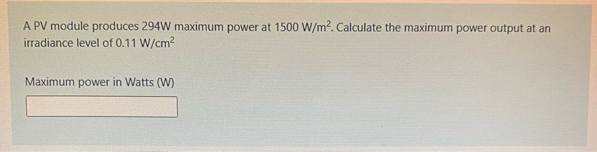 A PV module produces 294W maximum power at 1500 W/m2. Calculate the maximum power output at an
irradiance level of 0.11 W/cm2
Maximum power in Watts (W)
