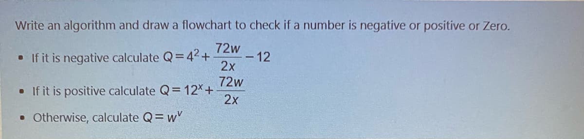 Write an algorithm and draw a flowchart to check if a number is negative or positive or Zero.
72w
• If it is negative calculate Q=42+
2x
- 12
72w
• If it is positive calculate Q= 12X+
2x
• Otherwise, calculate Q= w'
