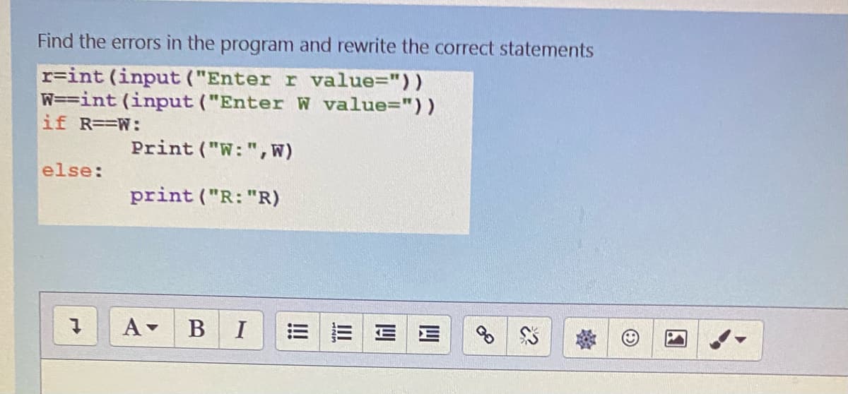 Find the errors in the program and rewrite the correct statements
r=int (input ("Enter r value="))
W==int (input ("Enter W value="))
if R==W:
Print ("W:", W)
else:
print ("R: "R)
A-
В I
II
