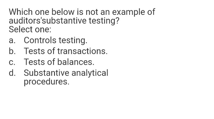 Which one below is not an example of
auditors'substantive testing?
Select one:
a. Controls testing.
b. Tests of transactions.
c. Tests of balances.
d. Substantive analytical
procedures.

