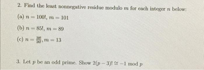 2. Find the least nonnegative residue modulo m for each integer n below:
(a) n = 100!, m
101
(b) n = 85!, m = 89
(c) n =, m = 13
38
26!
3. Let p be an odd prime. Show 2(p- 3)! –1 mod p
