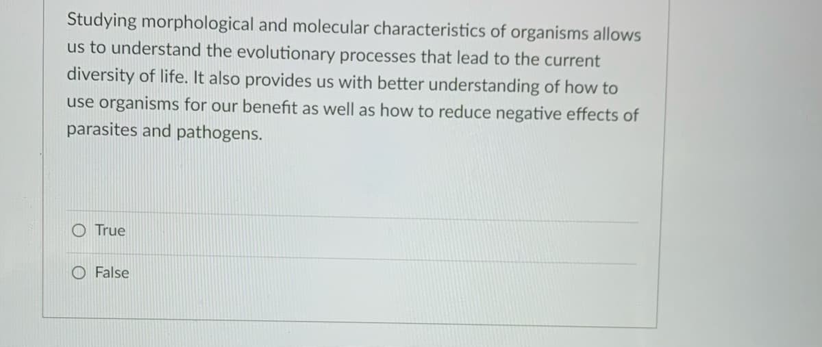 Studying morphological and molecular characteristics of organisms allows
us to understand the evolutionary processes that lead to the current
diversity of life. It also provides us with better understanding of how to
use organisms for our benefit as well as how to reduce negative effects of
parasites and pathogens.
O True
O False
