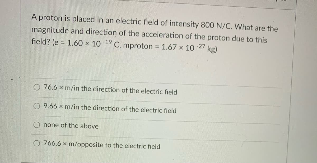 proton is placed in an electric field of intensity 800 N/C. What are the
magnitude and direction of the acceleration of the proton due to this
-27
field? (e = 1.60 × 10 19 C, mproton = 1.67 x 10
kg)
O 76.6 x m/in the direction of the electric field
9.66 x m/in the direction of the electric field
none of the above
O 766.6 x m/opposite to the electric field
