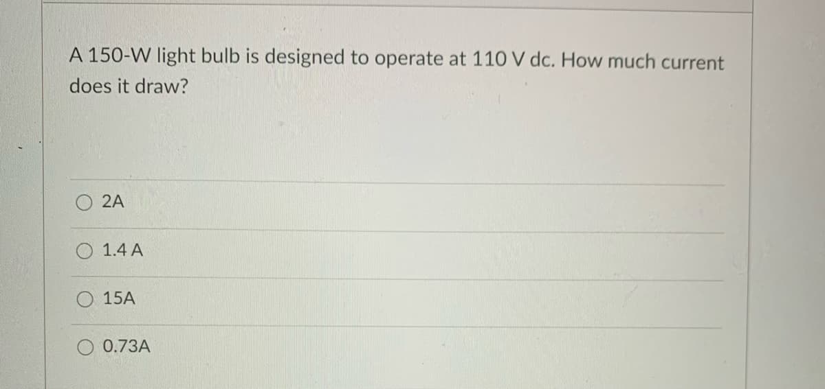 A 150-W light bulb is designed to operate at 110 V dc. How much current
does it draw?
2A
1.4 A
15A
0.73A
