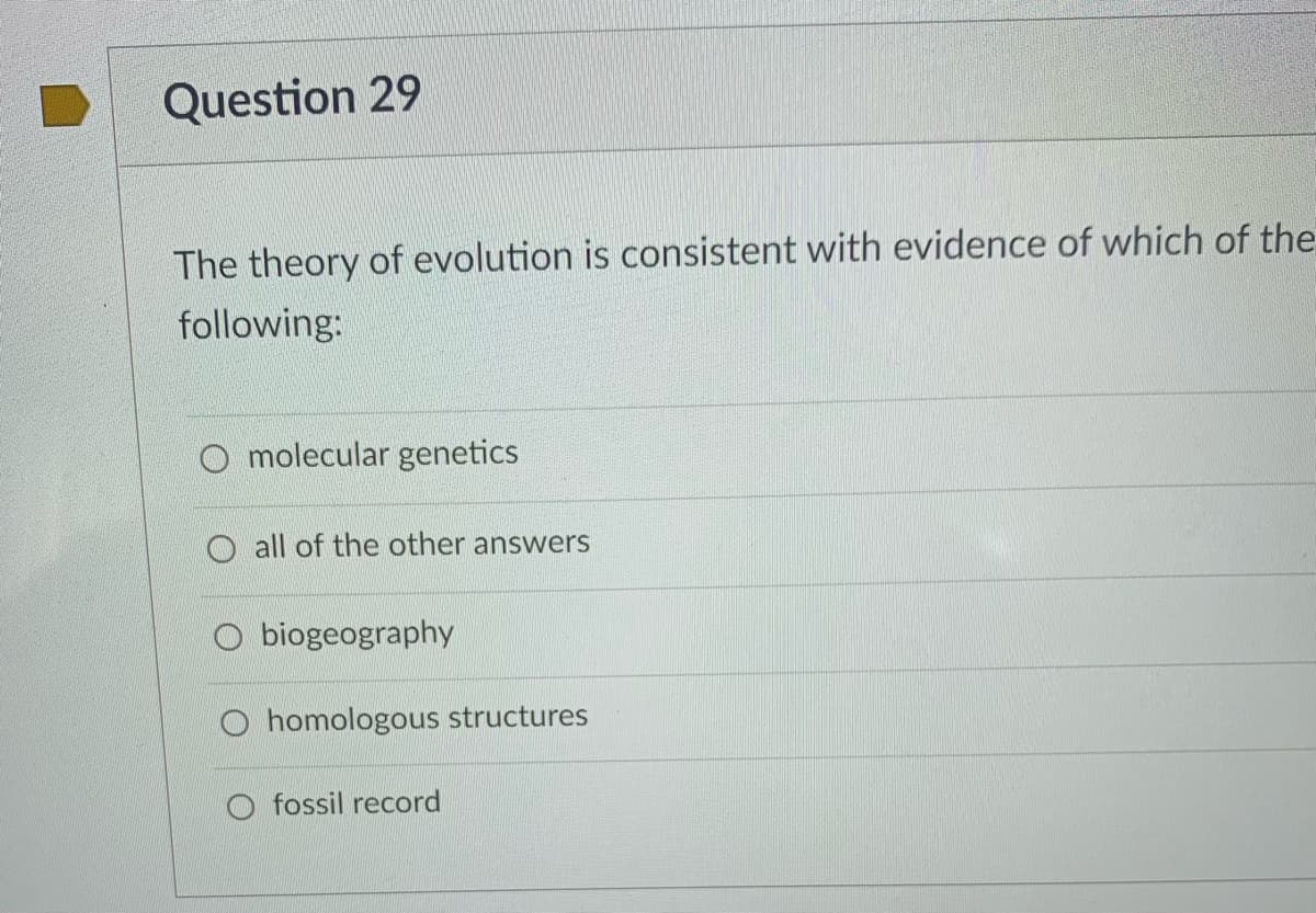 Question 29
The theory of evolution is consistent with evidence of which of the
following:
O molecular genetics
all of the other answers
biogeography
O homologous structures
O fossil record
