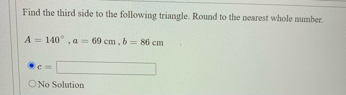 Find the third side to the following triangle. Round to the nearest whole number.
A = 140° , a = 69 cm , b = 86 cm
%3D
ONo Solution
