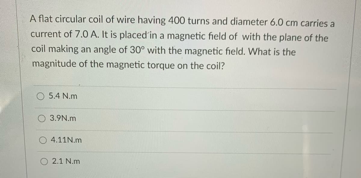 A flat circular coil of wire having 400 turns and diameter 6.0 cm carries a
current of 7.0 A. It is placed in a magnetic field of with the plane of the
coil making an angle of 30° with the magnetic field. What is the
magnitude of the magnetic torque on the coil?
5.4 N.m
3.9N.m
4.11N.m
2.1 N.m
