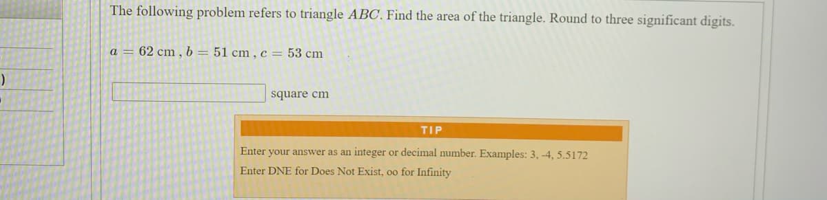 The following problem refers to triangle ABC. Find the area of the triangle. Round to three significant digits.
a = 62 cm, b= 51 cm,c= 53 cm
square cm
TIP
Enter your answer as an integer or decimal number. Examples: 3, -4, 5.5172
Enter DNE for Does Not Exist, oo for Infinity
