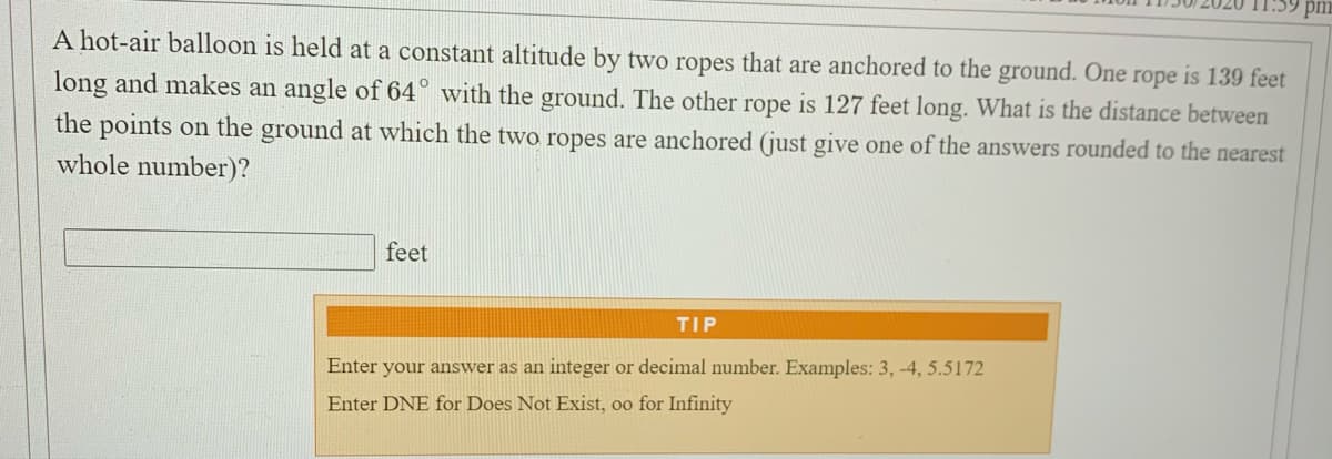 A hot-air balloon is held at a constant altitude by two ropes that are anchored to the ground. One rope is 139 feet
long and makes an angle of 64° with the ground. The other rope is 127 feet long. What is the distance between
the points on the ground at which the two ropes are anchored (just give one of the answers rounded to the nearest
whole number)?
feet
TIP
Enter your answer as an integer or decimal number. Examples: 3, -4, 5.5172
Enter DNE for Does Not Exist, oo for Infinity
