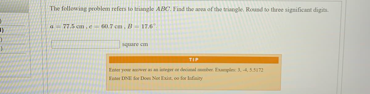 The following problem refers to triangle ABC. Find the area of the triangle. Round to three significant digits.
a = 77.5 cm , c = 60.7 cm , B = 17.6°
square cm
TIP
Enter your answer as an integer or decimal number. Examples: 3, -4, 5.5172
Enter DNE for Does Not Exist, oo for Infinity
