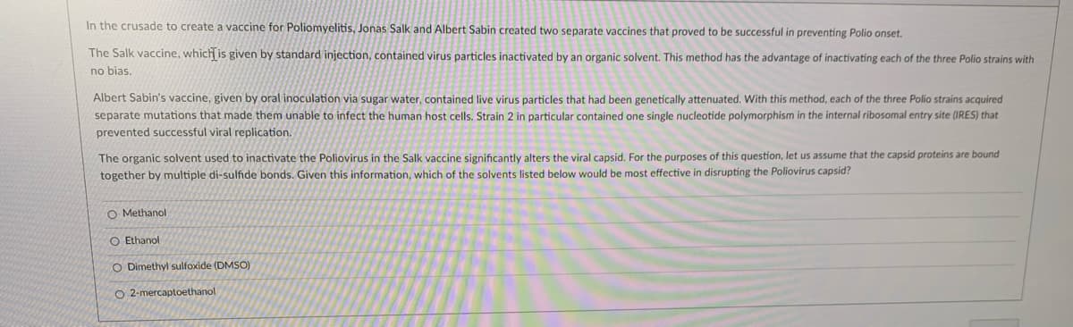 In the crusade to create a vaccine for Poliomyelitis, Jonas Salk and Albert Sabin created two separate vaccines that proved to be successful in preventing Polio onset.
The Salk vaccine, which is given by standard injection, contained virus particles inactivated by an organic solvent. This method has the advantage of inactivating each of the three Polio strains with
no bias,
Albert Sabin's vaccine, given by oral inoculation via sugar water, contained live virus particles that had been genetically attenuated. With this method, each of the three Polio strains acquired
separate mutations that made them unable to infect the human host cells. Strain 2 in particular contained one single nucleotide polymorphism in the internal ribosomal entry site (IRES) that
prevented successful viral replication.
The organic solvent used to inactivate the Poliovirus in the Salk vaccine significantly alters the viral capsid. For the purposes of this question, let us assume that the capsid proteins are bound
together by multiple di-sulfide bonds. Given this information, which of the solvents listed below would be most effective in disrupting the Poliovirus capsid?
O Methanol
O Ethanol
O Dimethyl sulfoxide (DMSO)
O 2-mercaptoethanol
