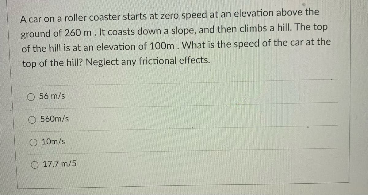 A car on a roller coaster starts at zero speed at an elevation above the
ground of 260 m. It coasts down a slope, and then climbs a hill. The top
of the hill is at an elevation of 100m . What is the speed of the car at the
top of the hill? Neglect any frictional effects.
O 56 m/s
560m/s
O 10m/s
O 17.7 m/5
