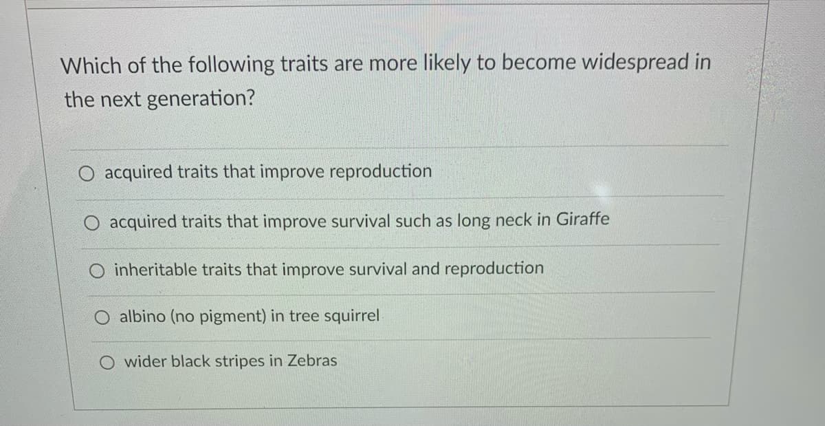 Which of the following traits are more likely to become widespread in
the next generation?
O acquired traits that improve reproduction
acquired traits that improve survival such as long neck in Giraffe
inheritable traits that improve survival and reproduction
albino (no pigment) in tree squirrel
O wider black stripes in Zebras

