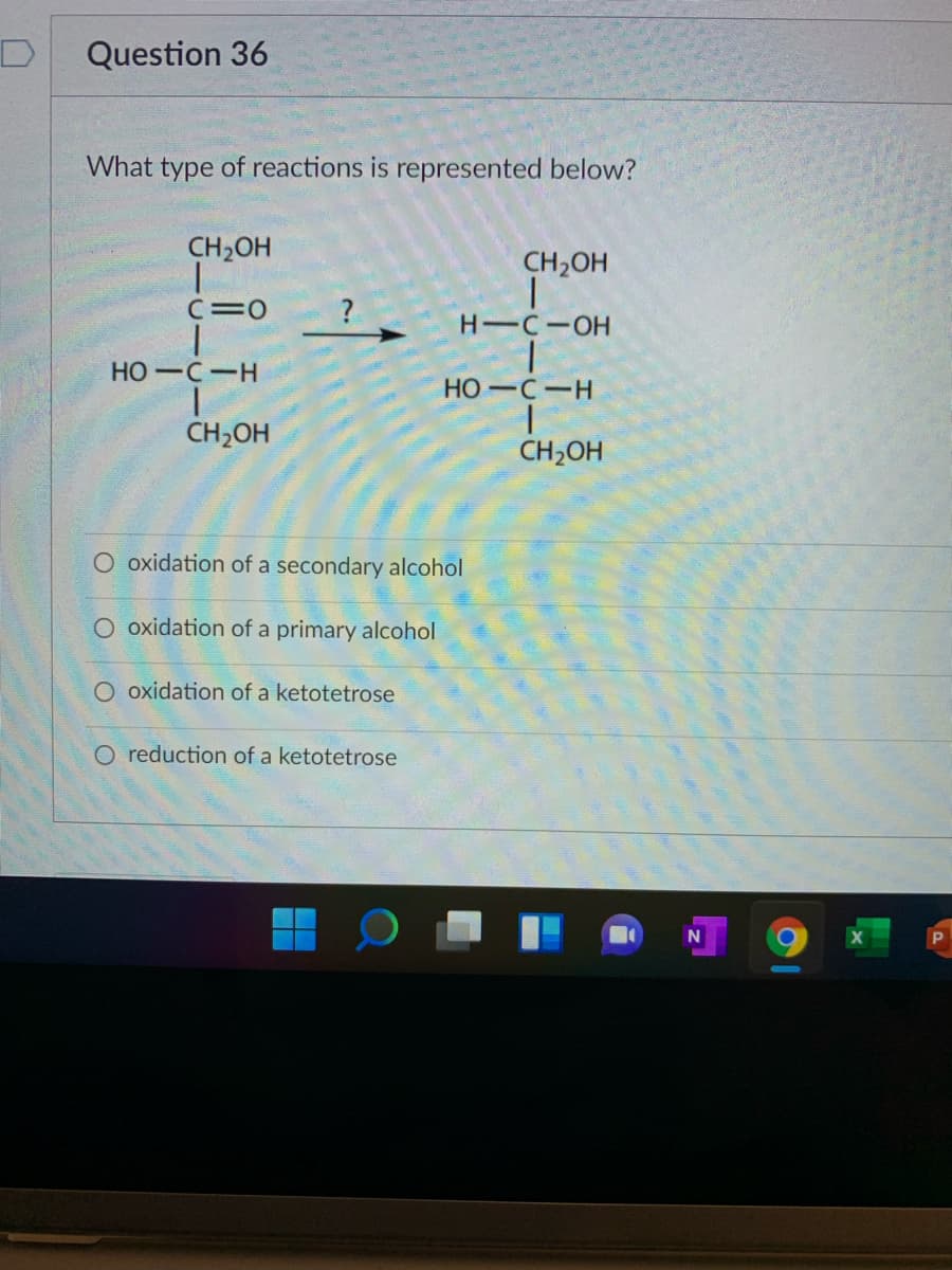 Question 36
What type of reactions is represented below?
CH2OH
CH2OH
C=0
H-C-OH
HO-C-H
HO-C-H
CH2OH
CH2OH
O oxidation of a secondary alcohol
O oxidation of a primary alcohol
O oxidation of a ketotetrose
O reduction of a ketotetrose
