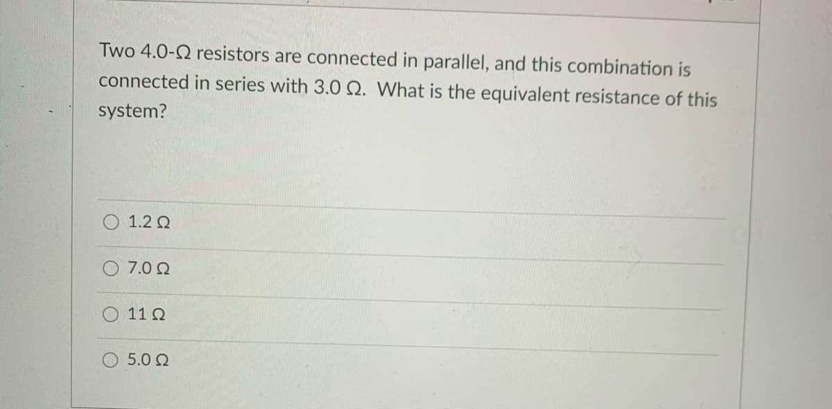 Two 4.0-2 resistors are connected in parallel, and this combination is
connected in series with 3.0 Q. What is the equivalent resistance of this
system?
1.2 Q
7.0 Q
11 Q
5.0 2
