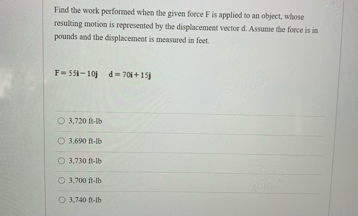 Find the work performed when the given force F is applied to an object, whose
resulting motion is represented by the displacement vector d. Assume the force is in
pounds and the displacement is measured in feet.
F= 55i-10j d= 70i+15j
O 3,720 ft-lb
3,690 ft-lb
3,730 ft-lb
3,700 ft-lb
3,740 ft-lb
