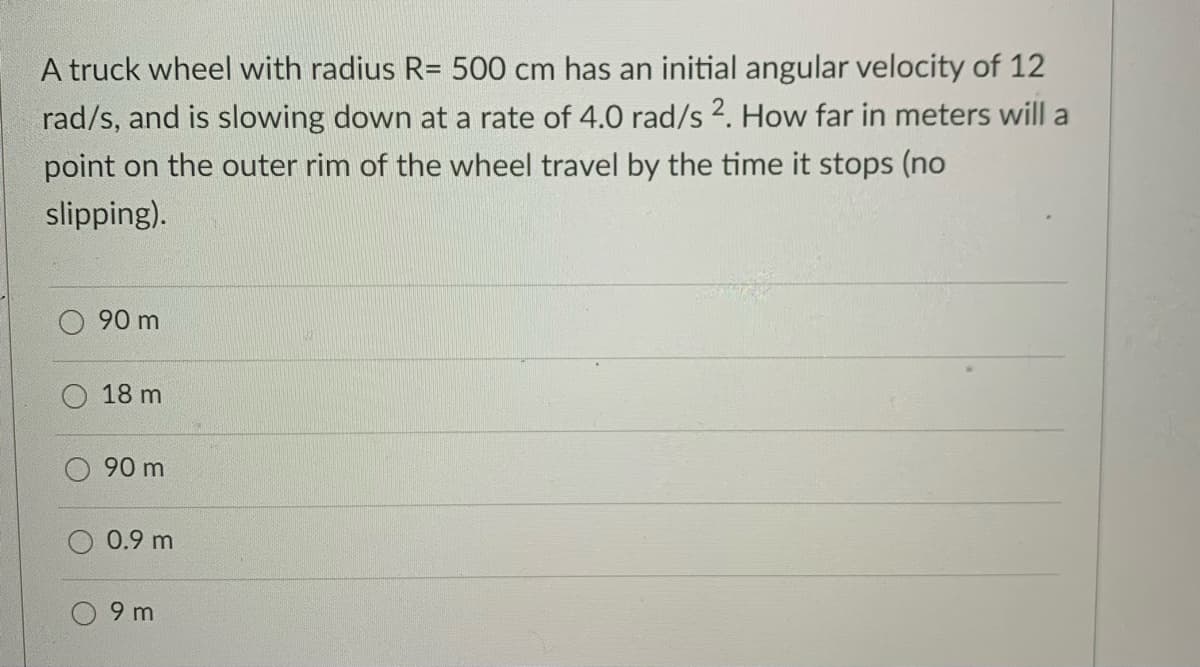 A truck wheel with radius R= 500 cm has an initial angular velocity of 12
rad/s, and is slowing down at a rate of 4.0 rad/s 2. How far in meters will a
point on the outer rim of the wheel travel by the time it stops (no
slipping).
90 m
18 m
90 m
0.9 m
9 m
