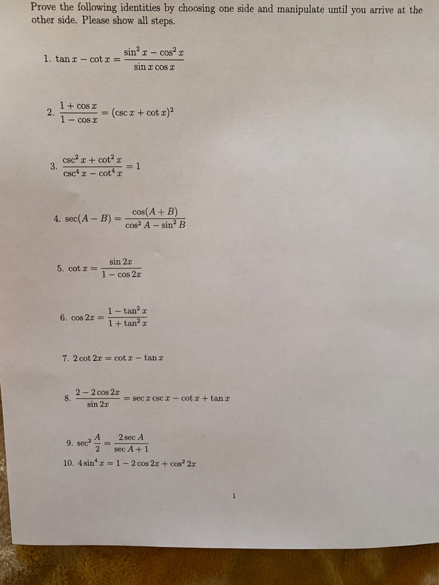 Prove the following identities by choosing one side and manipulate until you arrive at the
other side. Please show all steps.
sin?
I – cos? r
1. tan x – cot x =
sin x cos
1+ cos x
2.
1- cos x
= (csc x + cot x)2
csc2 x + cot² x
3.
csc4 x – cot4 x
= 1
cos(A+ B)
cos? A – sin? B
4. sec(A – B) =
sin 2x
5. cot x =
1- cos 2x
1- tan? x
1+ tan² ¤
6. cos 2x =
7.2 cot 2x = cot x- tan x
2 - 2 cos 2x
8.
= sec x cscx - cot x + tan x
sin 2x
2 sec A
9. sec?
sec A + 1
10. 4 sin' x =1-2 cos 2x + cos? 2x
1
