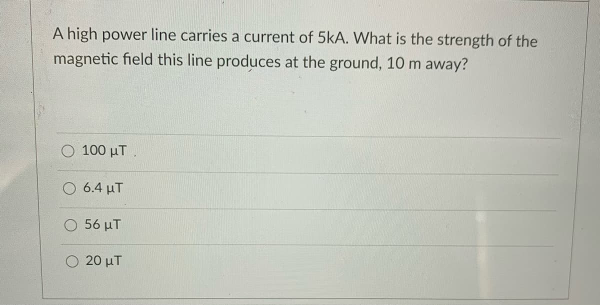 A high power line carries a current of 5kA. What is the strength of the
magnetic field this line produces at the ground, 10 m away?
100 μΤ
6.4 μΤ
56 μΤ
20 μΤ
