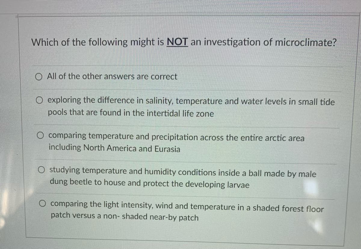 Which of the following might is NOT an investigation of microclimate?
O All of the other answers are correct
O exploring the difference in salinity, temperature and water levels in small tide
pools that are found in the intertidal life zone
O comparing temperature and precipitation across the entire arctic area
including North America and Eurasia
O studying temperature and humidity conditions inside a ball made by male
dung beetle to house and protect the developing larvae
O comparing the light intensity, wind and temperature in a shaded forest floor
patch versus a non- shaded near-by patch
