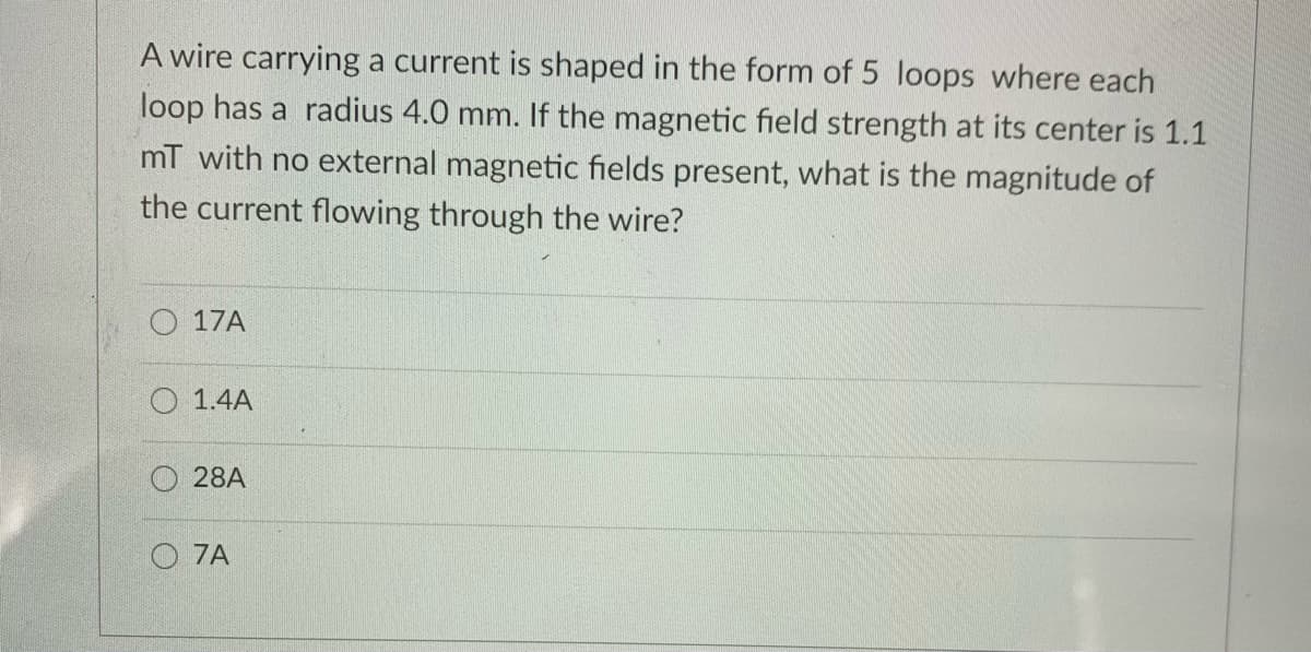 A wire carrying a current is shaped in the form of 5 loops where each
loop has a radius 4.0 mm. If the magnetic field strength at its center is 1.1
mT with no external magnetic fields present, what is the magnitude of
the current flowing through the wire?
O 17A
O 1.4A
28A
O 7A
