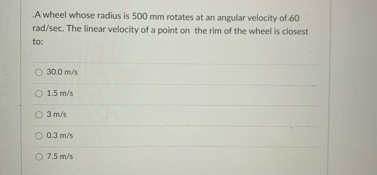 A wheel whose radius is 500 mm rotates at an angular velocity of 60
rad/sec. The linear velocity of a point on the rim of the wheel is closest
to:
30.0 m/s
1.5 m/s
3 m/s
0.3 m/s
7.5 m/s
